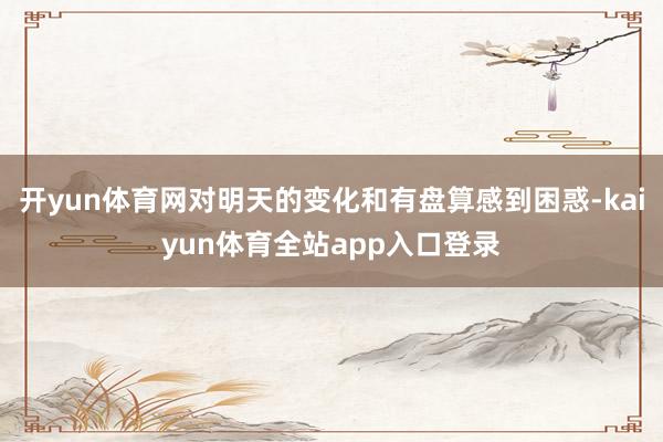 开yun体育网对明天的变化和有盘算感到困惑-kaiyun体育全站app入口登录