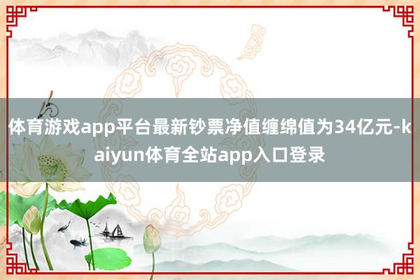 体育游戏app平台最新钞票净值缠绵值为34亿元-kaiyun体育全站app入口登录