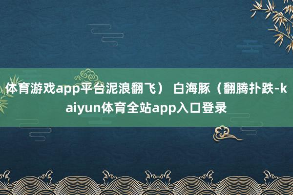 体育游戏app平台泥浪翻飞） 白海豚（翻腾扑跌-kaiyun体育全站app入口登录