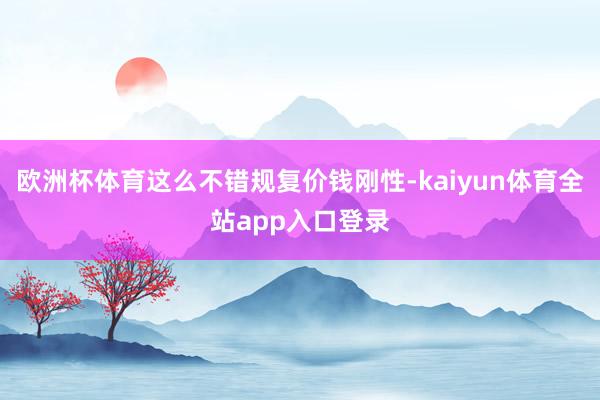 欧洲杯体育这么不错规复价钱刚性-kaiyun体育全站app入口登录