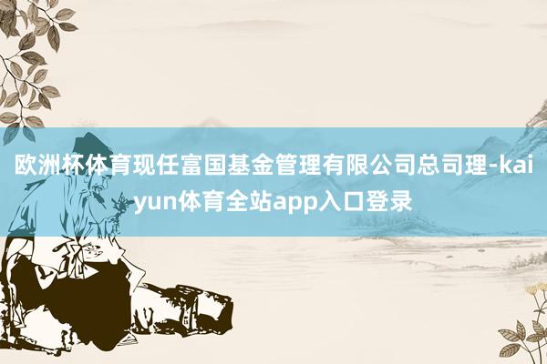 欧洲杯体育现任富国基金管理有限公司总司理-kaiyun体育全站app入口登录