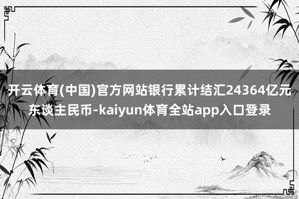 开云体育(中国)官方网站银行累计结汇24364亿元东谈主民币-kaiyun体育全站app入口登录