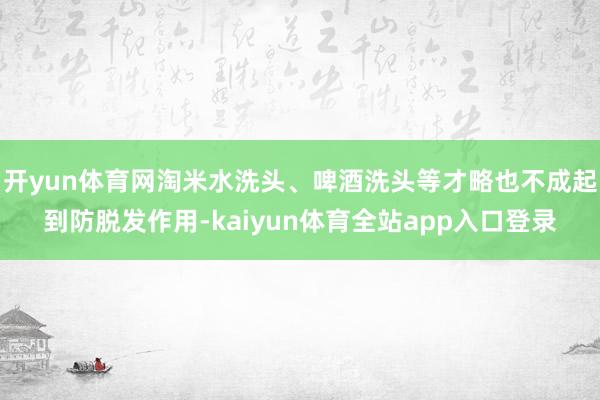 开yun体育网淘米水洗头、啤酒洗头等才略也不成起到防脱发作用-kaiyun体育全站app入口登录