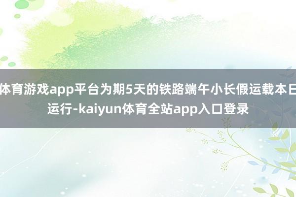 体育游戏app平台为期5天的铁路端午小长假运载本日运行-kaiyun体育全站app入口登录