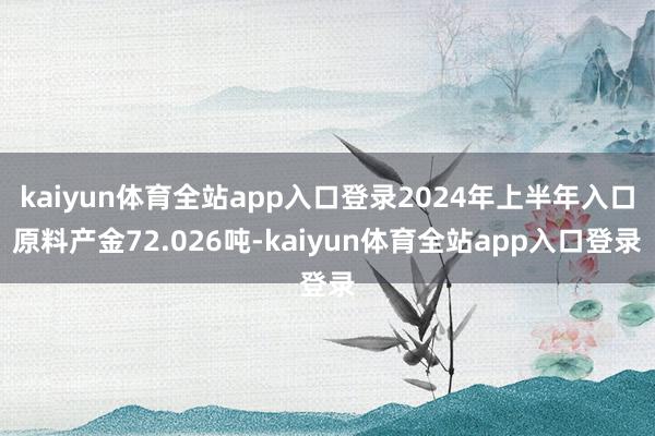kaiyun体育全站app入口登录2024年上半年入口原料产金72.026吨-kaiyun体育全站app入口登录